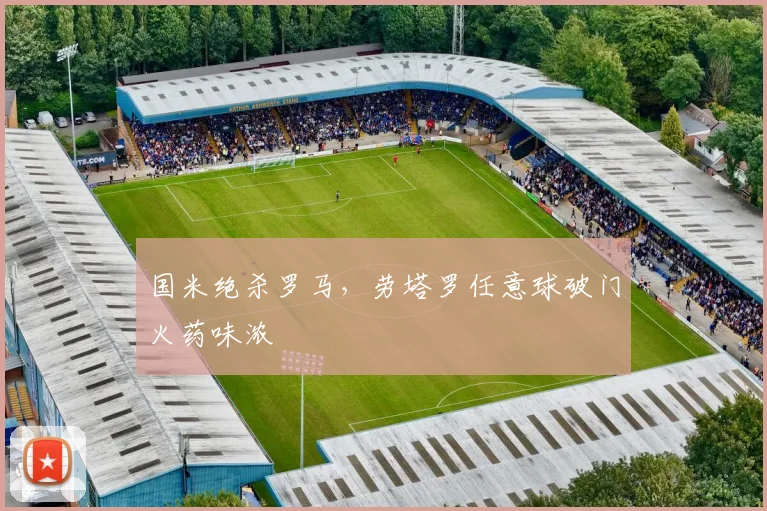 国米绝杀罗马，劳塔罗任意球破门火药味浓