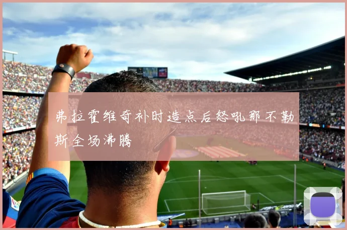 弗拉霍维奇补时造点后怒吼那不勒斯全场沸腾