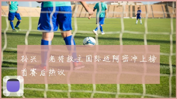 孙兴慜老将救主国际迈阿密冲上榜首赛后热议
