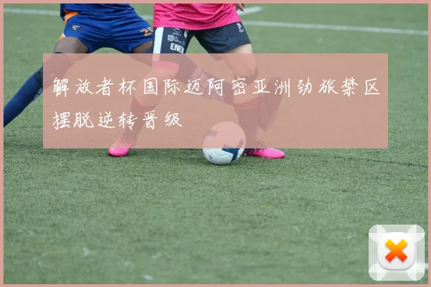 解放者杯国际迈阿密亚洲劲旅禁区摆脱逆转晋级