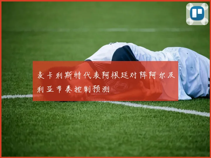 麦卡利斯特代表阿根廷对阵阿尔及利亚节奏控制预测