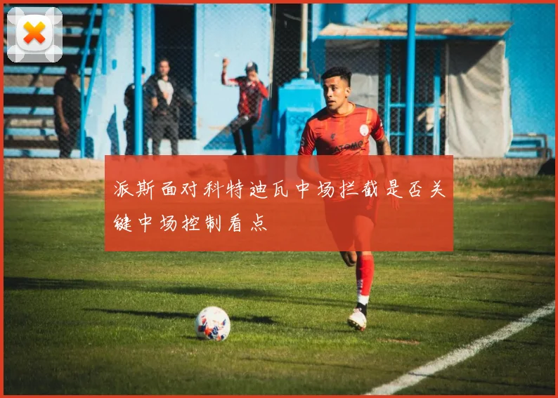 派斯面对科特迪瓦中场拦截是否关键中场控制看点