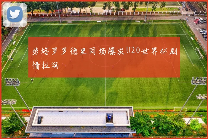 劳塔罗罗德里同场爆发U20世界杯剧情拉满