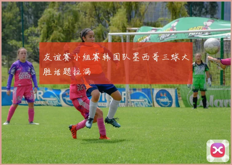 友谊赛小组赛韩国队墨西哥三球大胜话题拉满