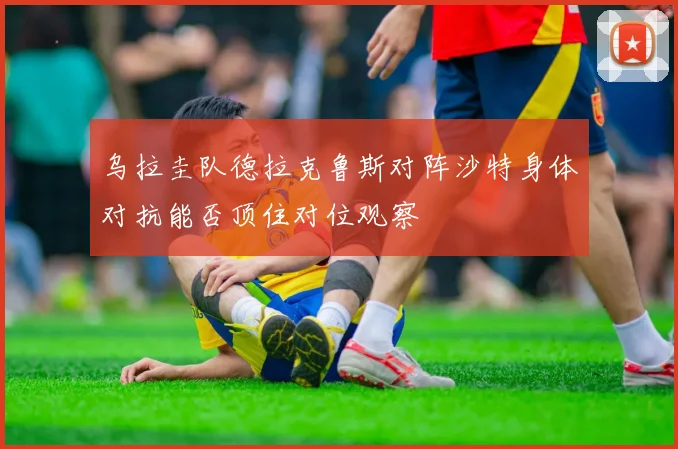 乌拉圭队德拉克鲁斯对阵沙特身体对抗能否顶住对位观察
