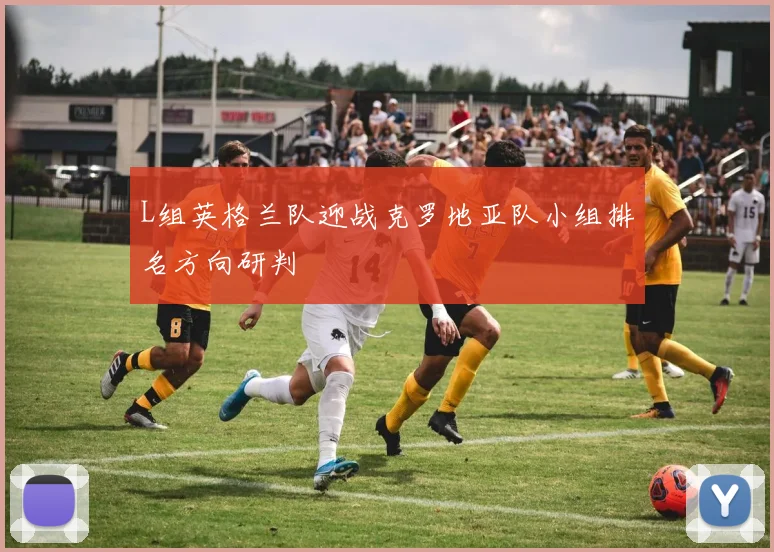 L组英格兰队迎战克罗地亚队小组排名方向研判