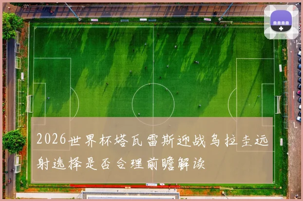 2026世界杯塔瓦雷斯迎战乌拉圭远射选择是否合理前瞻解读