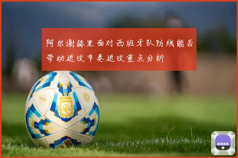 阿尔谢赫里面对西班牙队防线能否带动进攻节奏进攻重点分析