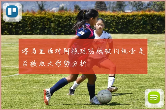 塔马里面对阿根廷防线破门机会是否被放大形势分析
