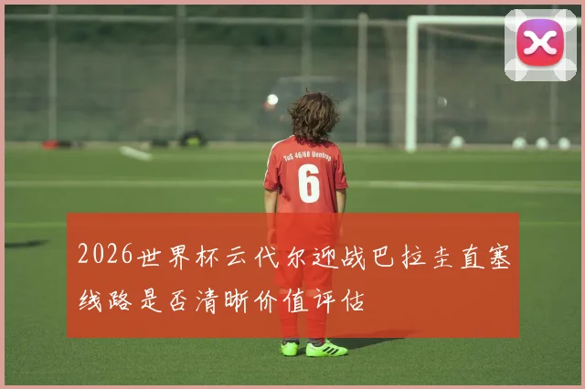 2026世界杯云代尔迎战巴拉圭直塞线路是否清晰价值评估