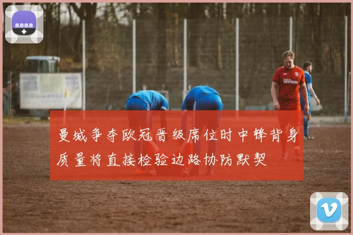 曼城争夺欧冠晋级席位时中锋背身质量将直接检验边路协防默契