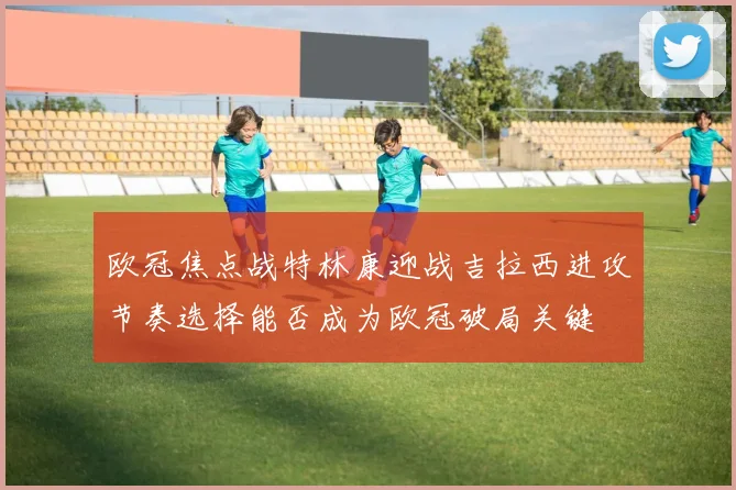 欧冠焦点战特林康迎战吉拉西进攻节奏选择能否成为欧冠破局关键