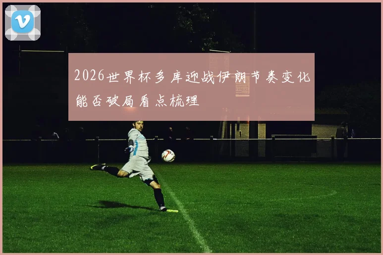 2026世界杯多库迎战伊朗节奏变化能否破局看点梳理