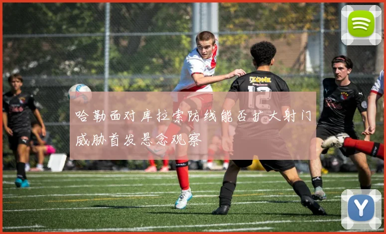 哈勒面对库拉索防线能否扩大射门威胁首发悬念观察