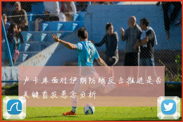 卢卡库面对伊朗防线反击推进是否关键首发悬念分析