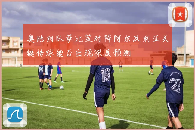 奥地利队萨比策对阵阿尔及利亚关键传球能否出现深度预测
