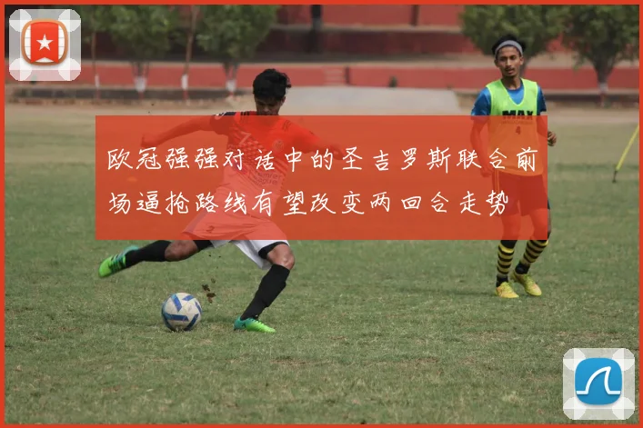 欧冠强强对话中的圣吉罗斯联合前场逼抢路线有望改变两回合走势