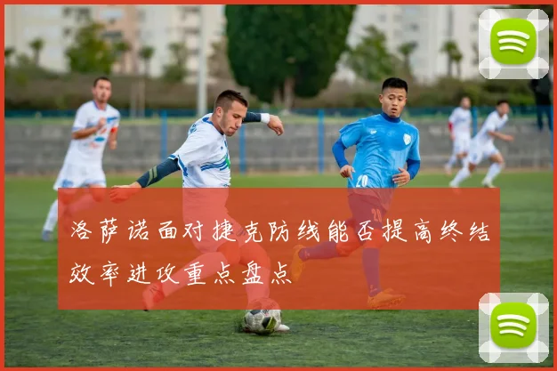 洛萨诺面对捷克防线能否提高终结效率进攻重点盘点