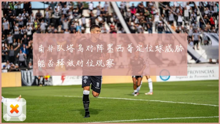 南非队塔乌对阵墨西哥定位球威胁能否释放对位观察