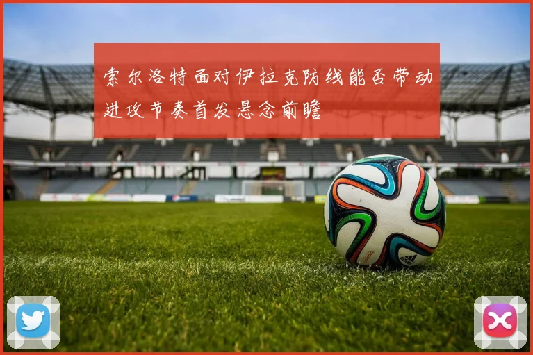 索尔洛特面对伊拉克防线能否带动进攻节奏首发悬念前瞻
