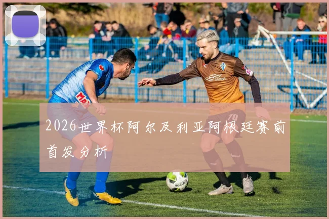 2026世界杯阿尔及利亚阿根廷赛前首发分析