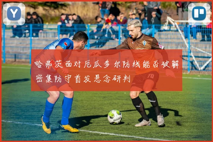 哈弗茨面对厄瓜多尔防线能否破解密集防守首发悬念研判