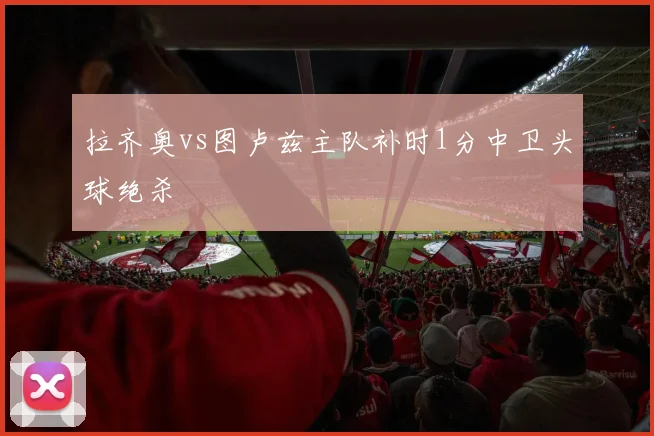 拉齐奥vs图卢兹主队补时1分中卫头球绝杀