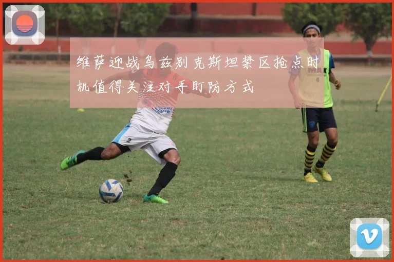 维萨迎战乌兹别克斯坦禁区抢点时机值得关注对手盯防方式