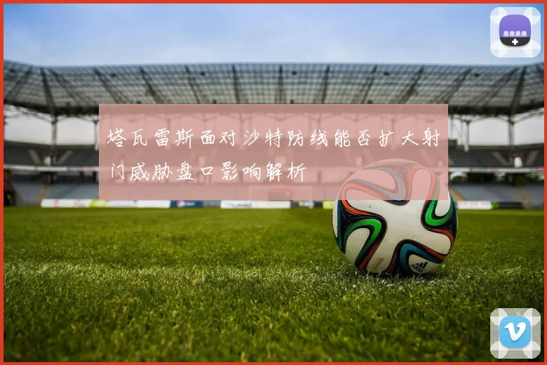塔瓦雷斯面对沙特防线能否扩大射门威胁盘口影响解析